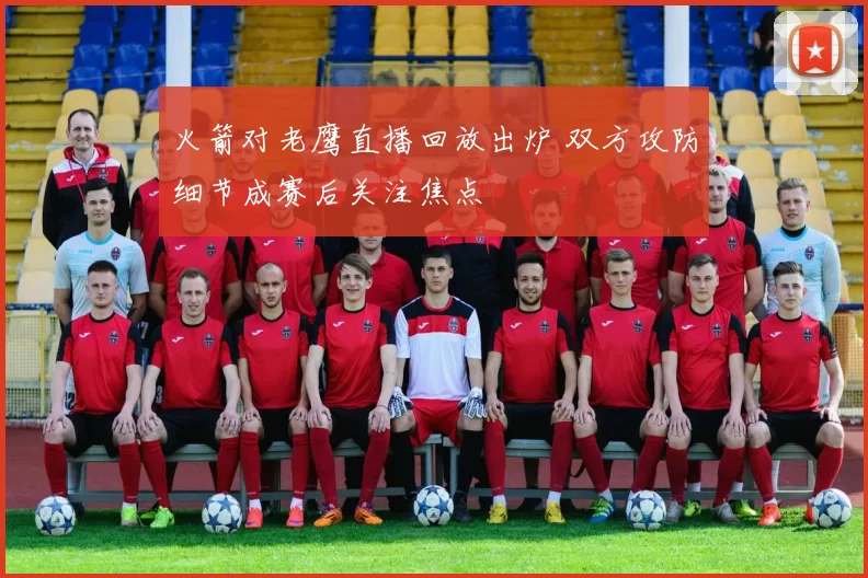 火箭对老鹰直播回放出炉 双方攻防细节成赛后关注焦点