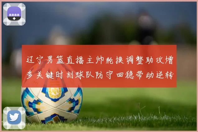 辽宁男篮直播主帅轮换调整助攻增多关键时刻球队防守回稳带动逆转
