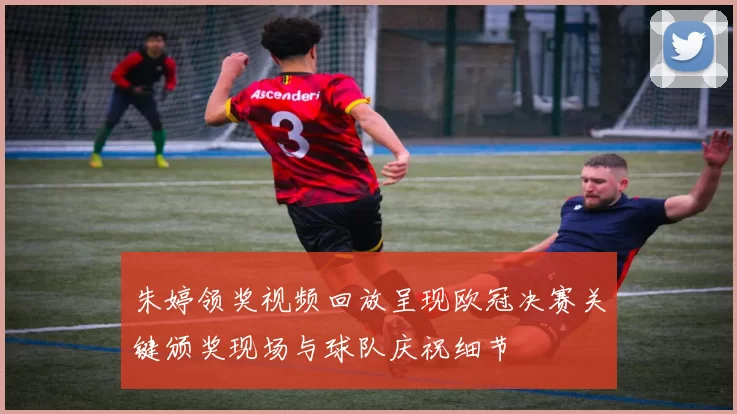 朱婷领奖视频回放呈现欧冠决赛关键颁奖现场与球队庆祝细节