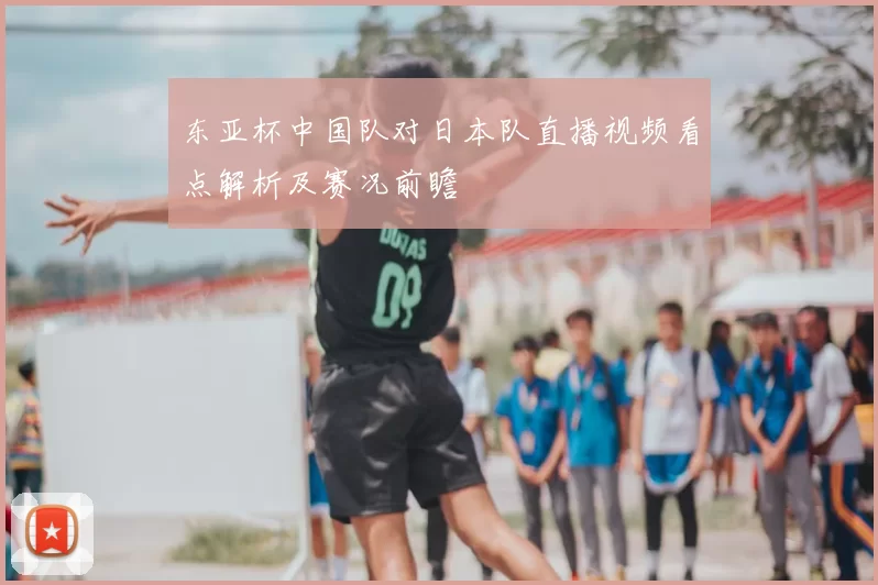 东亚杯中国队对日本队直播视频看点解析及赛况前瞻