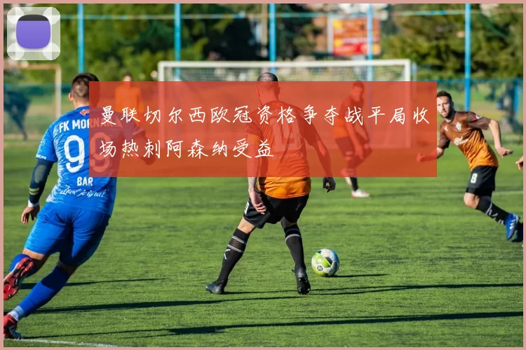 曼联切尔西欧冠资格争夺战平局收场热刺阿森纳受益