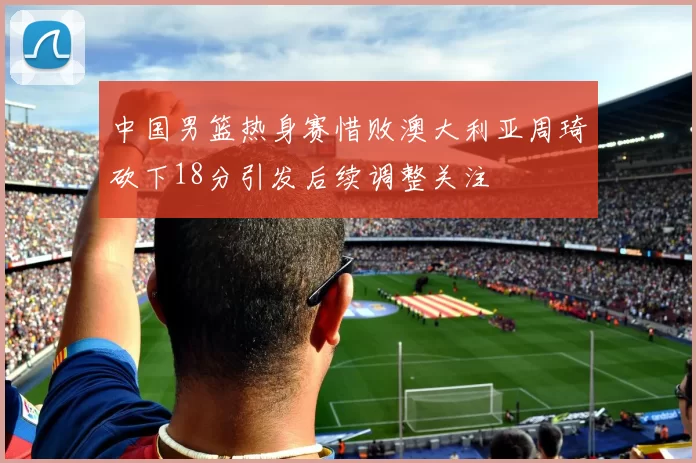 中国男篮热身赛惜败澳大利亚周琦砍下18分引发后续调整关注