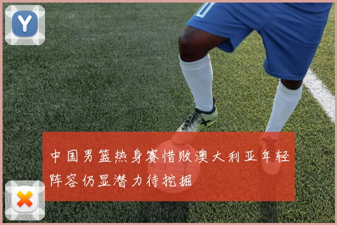 中国男篮热身赛惜败澳大利亚年轻阵容仍显潜力待挖掘