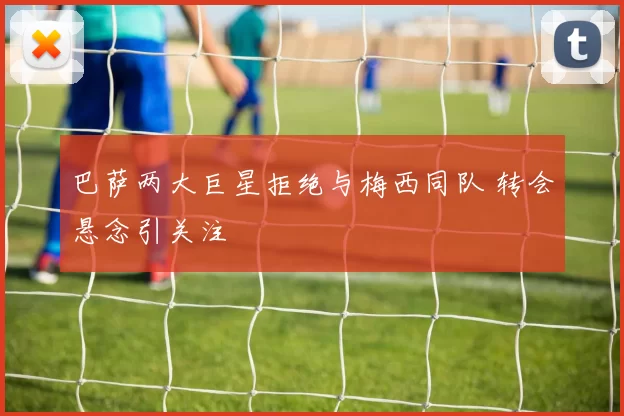 巴萨两大巨星拒绝与梅西同队 转会悬念引关注