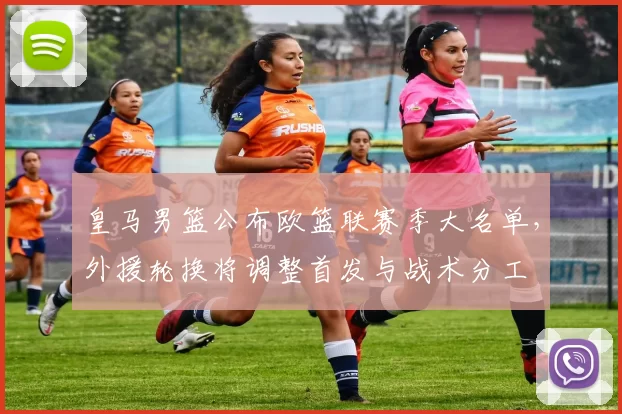 皇马男篮公布欧篮联赛季大名单，外援轮换将调整首发与战术分工