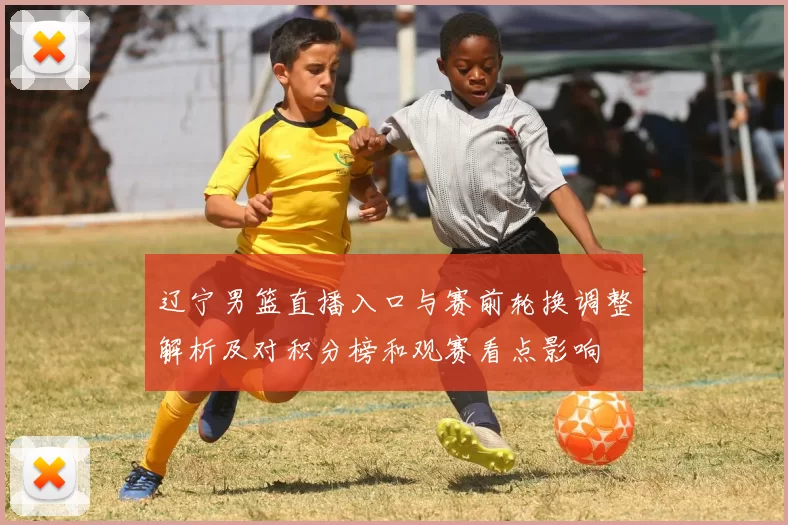 辽宁男篮直播入口与赛前轮换调整解析及对积分榜和观赛看点影响