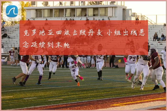 克罗地亚回放击败丹麦 小组出线悬念延续到末轮