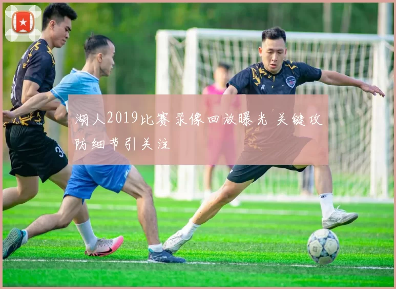湖人2019比赛录像回放曝光 关键攻防细节引关注