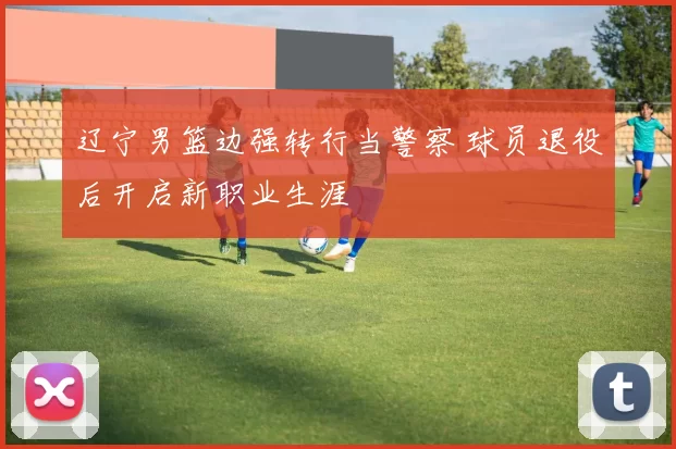 辽宁男篮边强转行当警察 球员退役后开启新职业生涯