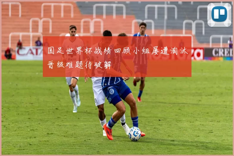 国足世界杯战绩回顾小组屡遭淘汰晋级难题待破解
