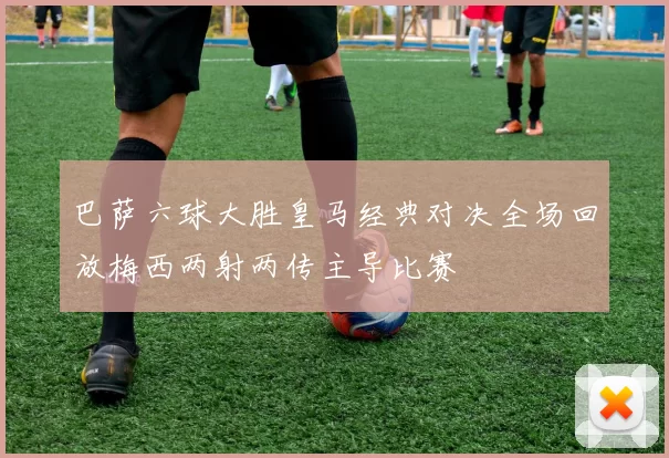 巴萨六球大胜皇马经典对决全场回放梅西两射两传主导比赛
