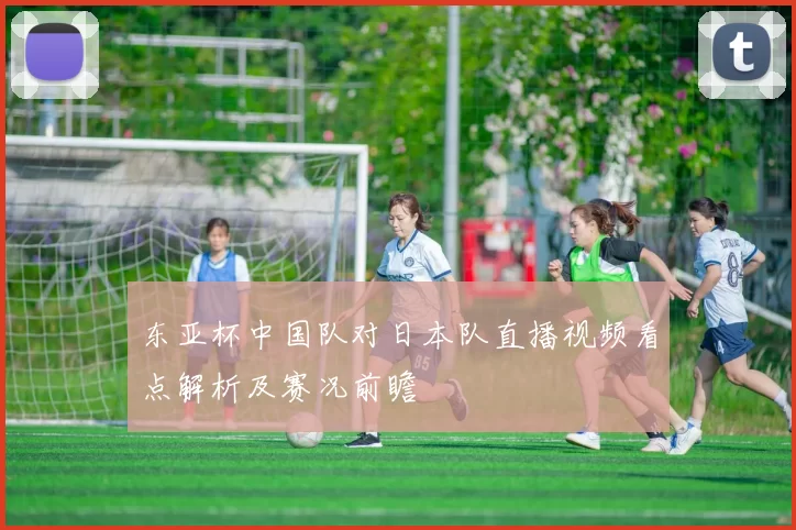 东亚杯中国队对日本队直播视频看点解析及赛况前瞻