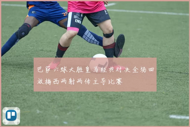 巴萨六球大胜皇马经典对决全场回放梅西两射两传主导比赛