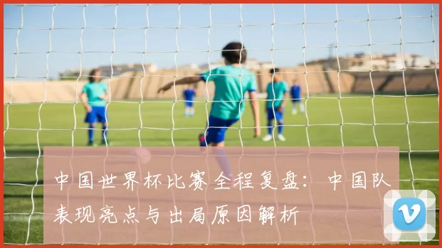 中国世界杯比赛全程复盘：中国队表现亮点与出局原因解析
