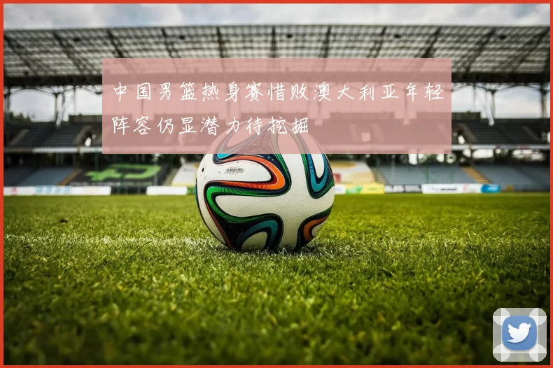 中国男篮热身赛惜败澳大利亚年轻阵容仍显潜力待挖掘