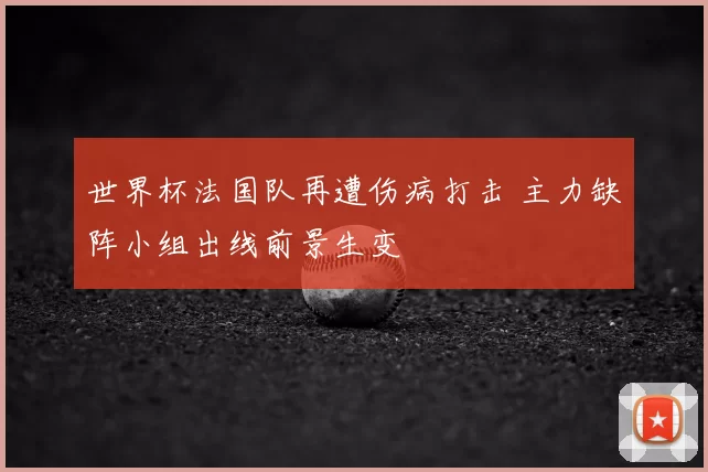 世界杯法国队再遭伤病打击 主力缺阵小组出线前景生变