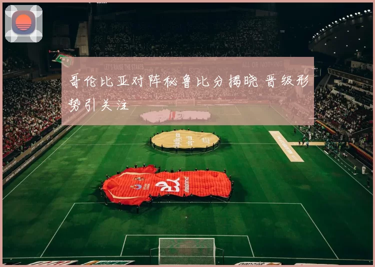 哥伦比亚对阵秘鲁比分揭晓 晋级形势引关注