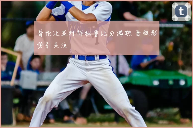 哥伦比亚对阵秘鲁比分揭晓 晋级形势引关注