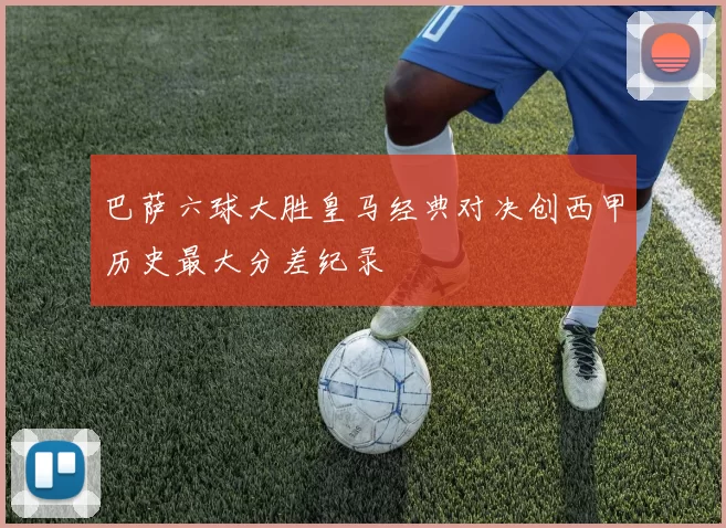 巴萨六球大胜皇马经典对决创西甲历史最大分差纪录