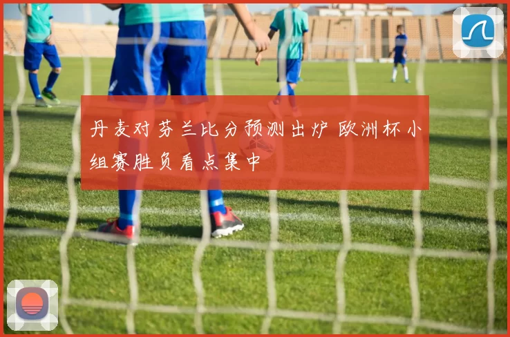 丹麦对芬兰比分预测出炉 欧洲杯小组赛胜负看点集中