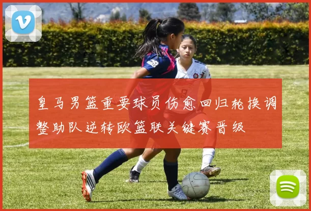 皇马男篮重要球员伤愈回归轮换调整助队逆转欧篮联关键赛晋级