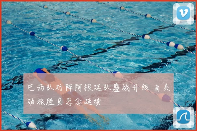 巴西队对阵阿根廷队鏖战升级 南美劲旅胜负悬念延续