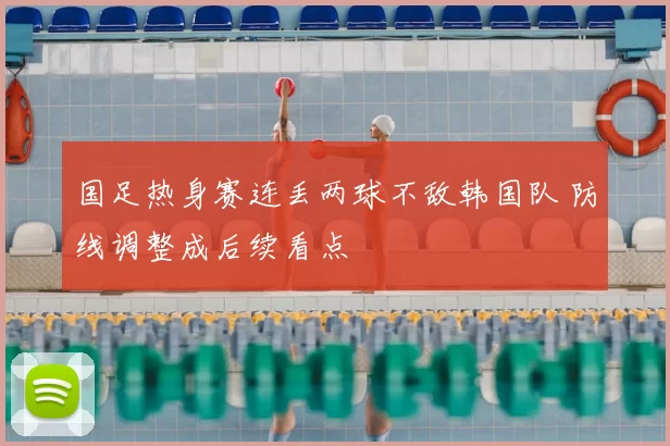 国足热身赛连丢两球不敌韩国队 防线调整成后续看点
