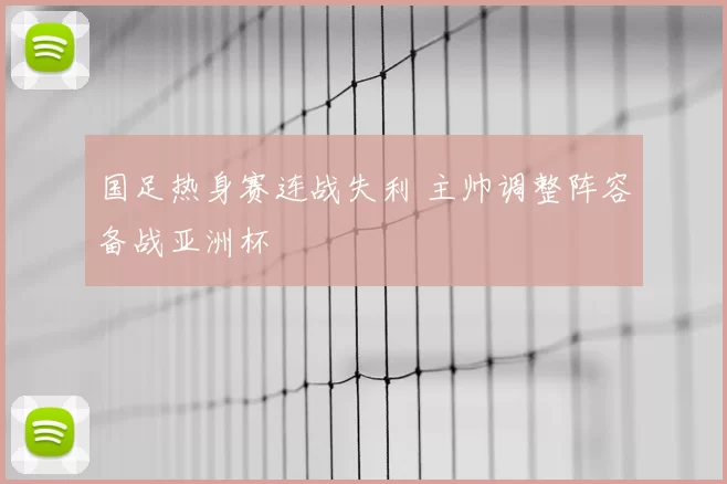 国足热身赛连战失利 主帅调整阵容备战亚洲杯