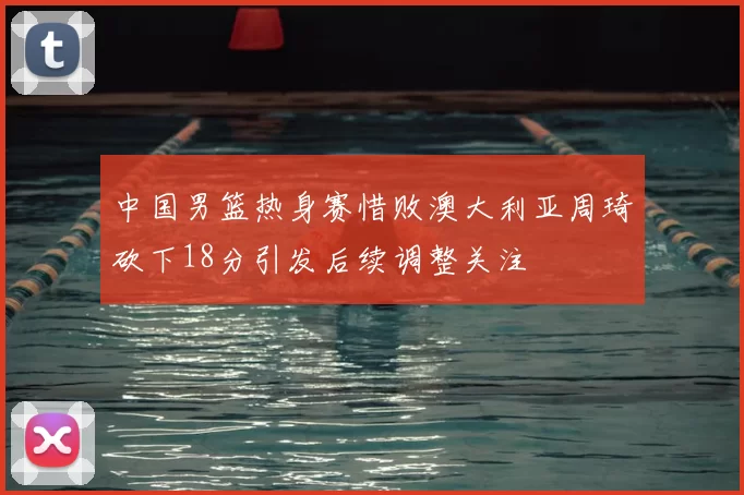 中国男篮热身赛惜败澳大利亚周琦砍下18分引发后续调整关注