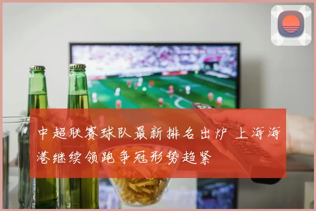 中超联赛球队最新排名出炉 上海海港继续领跑争冠形势趋紧