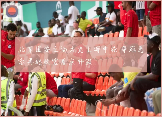 北京国安主场力克上海申花 争冠悬念再起收官看点升温