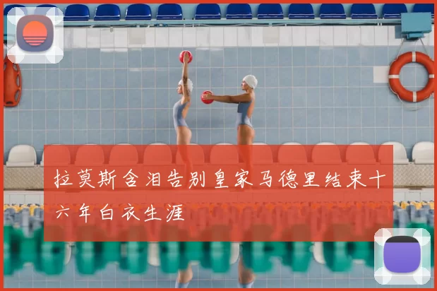 拉莫斯含泪告别皇家马德里结束十六年白衣生涯