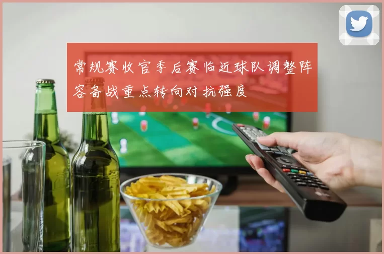 常规赛收官季后赛临近球队调整阵容备战重点转向对抗强度