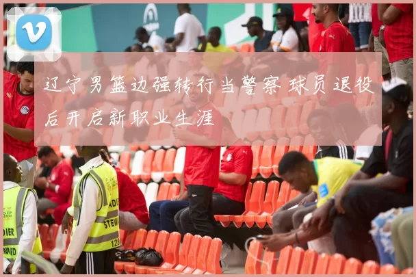 辽宁男篮边强转行当警察 球员退役后开启新职业生涯