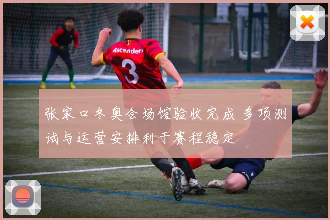 张家口冬奥会场馆验收完成 多项测试与运营安排利于赛程稳定
