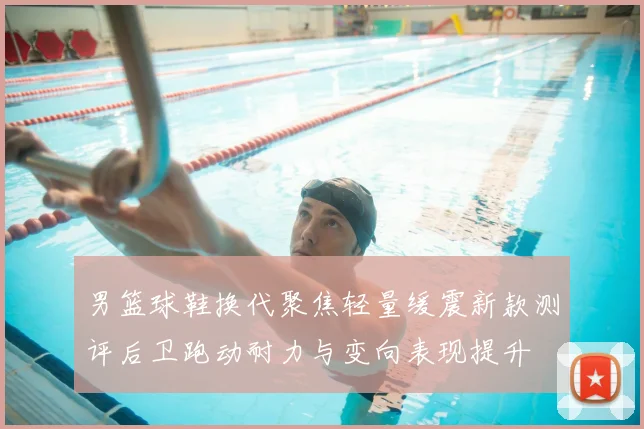 男篮球鞋换代聚焦轻量缓震新款测评后卫跑动耐力与变向表现提升