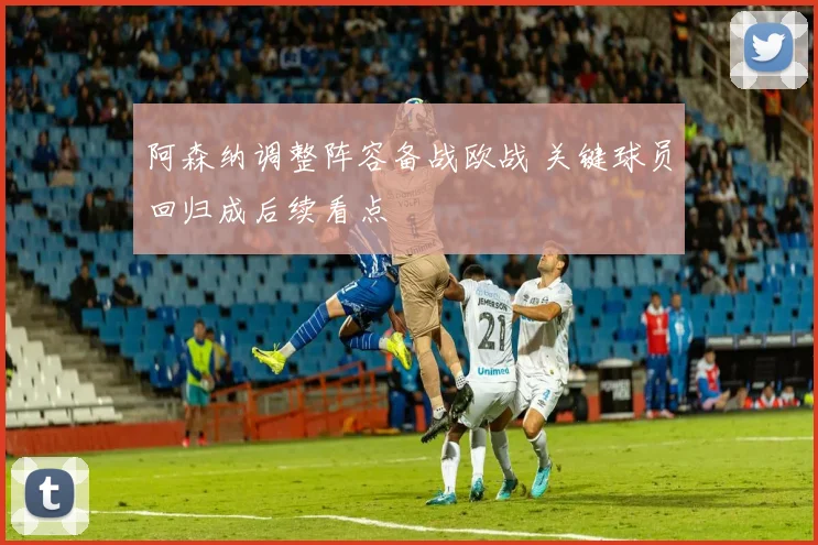 阿森纳调整阵容备战欧战 关键球员回归成后续看点