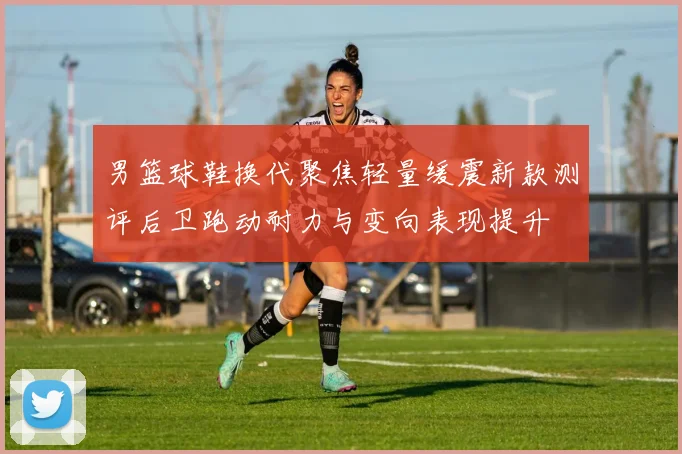 男篮球鞋换代聚焦轻量缓震新款测评后卫跑动耐力与变向表现提升