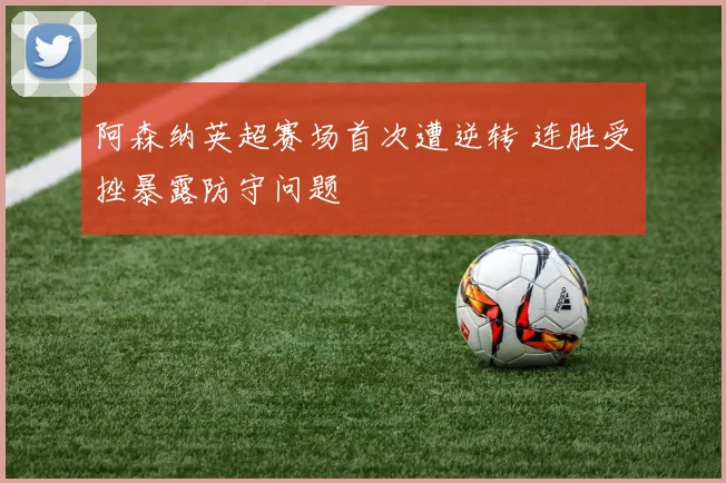 阿森纳英超赛场首次遭逆转 连胜受挫暴露防守问题