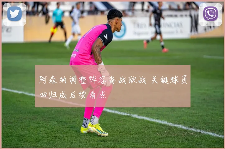 阿森纳调整阵容备战欧战 关键球员回归成后续看点